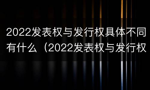 2022发表权与发行权具体不同有什么（2022发表权与发行权具体不同有什么区别）