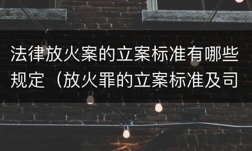 法律放火案的立案标准有哪些规定（放火罪的立案标准及司法解释）