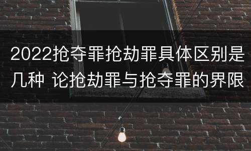 2022抢夺罪抢劫罪具体区别是几种 论抢劫罪与抢夺罪的界限