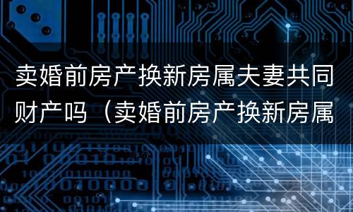 卖婚前房产换新房属夫妻共同财产吗（卖婚前房产换新房属夫妻共同财产吗）