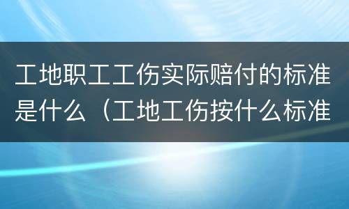 工地职工工伤实际赔付的标准是什么（工地工伤按什么标准赔偿）