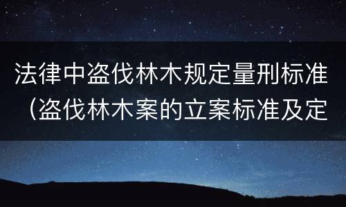 法律中盗伐林木规定量刑标准（盗伐林木案的立案标准及定罪与量刑）