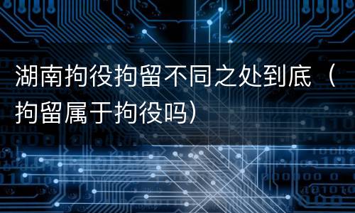 湖南拘役拘留不同之处到底（拘留属于拘役吗）