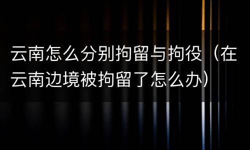 云南怎么分别拘留与拘役（在云南边境被拘留了怎么办）