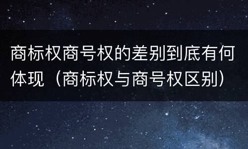 商标权商号权的差别到底有何体现（商标权与商号权区别）