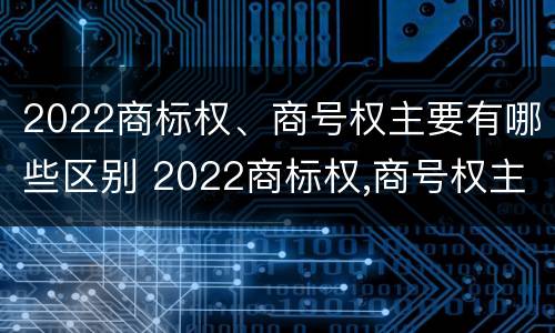 2022商标权、商号权主要有哪些区别 2022商标权,商号权主要有哪些区别呢