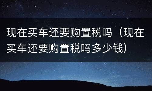 现在买车还要购置税吗（现在买车还要购置税吗多少钱）