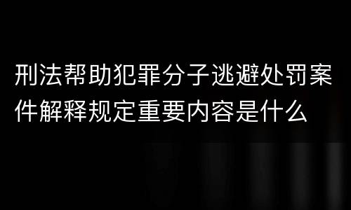 刑法帮助犯罪分子逃避处罚案件解释规定重要内容是什么