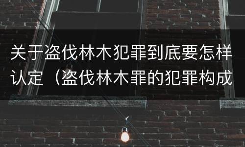 关于盗伐林木犯罪到底要怎样认定（盗伐林木罪的犯罪构成）