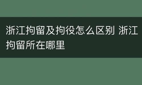 浙江拘留及拘役怎么区别 浙江拘留所在哪里