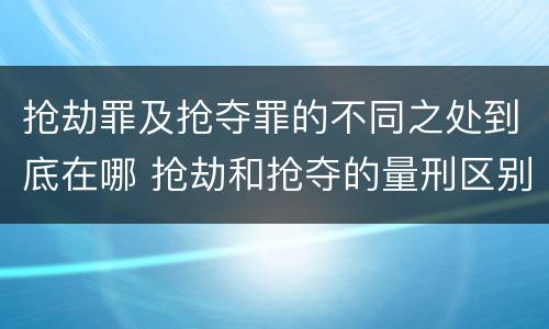 抢劫罪及抢夺罪的不同之处到底在哪 抢劫和抢夺的量刑区别
