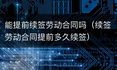 能提前续签劳动合同吗（续签劳动合同提前多久续签）