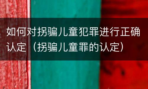 如何对拐骗儿童犯罪进行正确认定（拐骗儿童罪的认定）