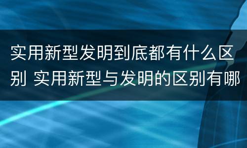 实用新型发明到底都有什么区别 实用新型与发明的区别有哪些