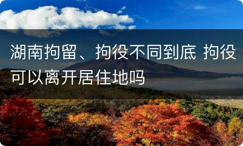 湖南拘留、拘役不同到底 拘役可以离开居住地吗
