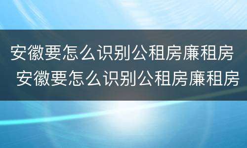 安徽要怎么识别公租房廉租房 安徽要怎么识别公租房廉租房信息
