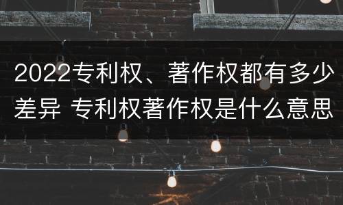 2022专利权、著作权都有多少差异 专利权著作权是什么意思