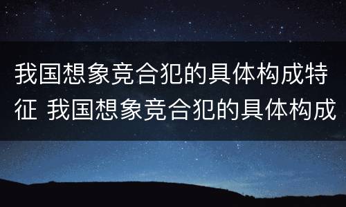 我国想象竞合犯的具体构成特征 我国想象竞合犯的具体构成特征是什么