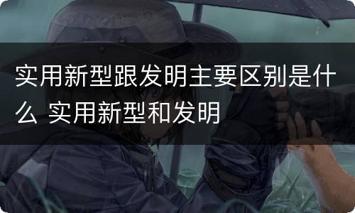 实用新型跟发明主要区别是什么 实用新型和发明