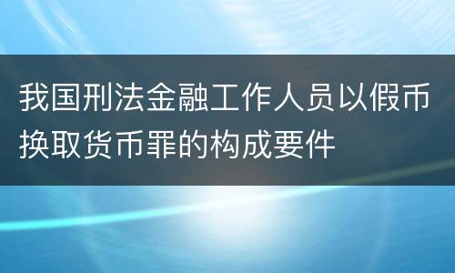 我国刑法金融工作人员以假币换取货币罪的构成要件