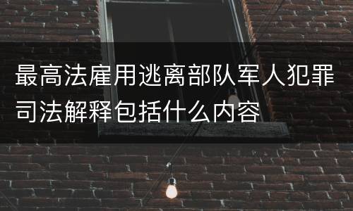 最高法雇用逃离部队军人犯罪司法解释包括什么内容