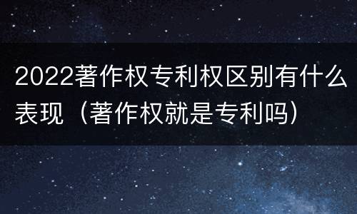 2022著作权专利权区别有什么表现（著作权就是专利吗）
