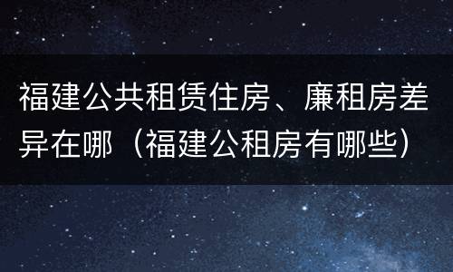 福建公共租赁住房、廉租房差异在哪（福建公租房有哪些）
