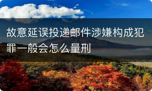 故意延误投递邮件涉嫌构成犯罪一般会怎么量刑