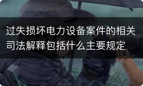过失损坏电力设备案件的相关司法解释包括什么主要规定