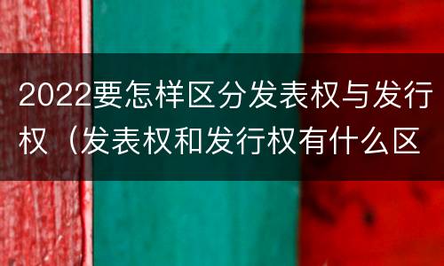 2022要怎样区分发表权与发行权（发表权和发行权有什么区别）