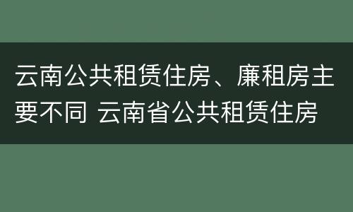 云南公共租赁住房、廉租房主要不同 云南省公共租赁住房