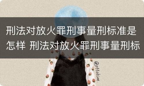 刑法对放火罪刑事量刑标准是怎样 刑法对放火罪刑事量刑标准是怎样确定的