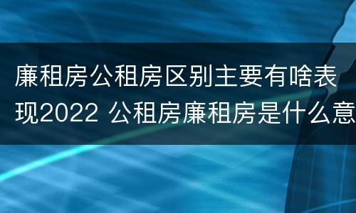 廉租房公租房区别主要有啥表现2022 公租房廉租房是什么意思