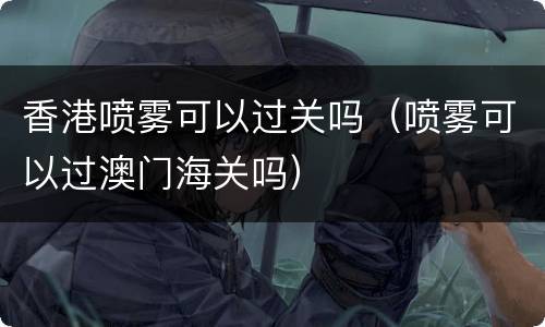 香港喷雾可以过关吗（喷雾可以过澳门海关吗）