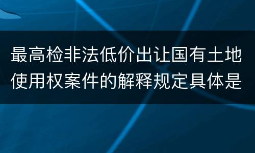 最高检非法低价出让国有土地使用权案件的解释规定具体是什么重要内容