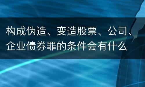 构成伪造、变造股票、公司、企业债券罪的条件会有什么