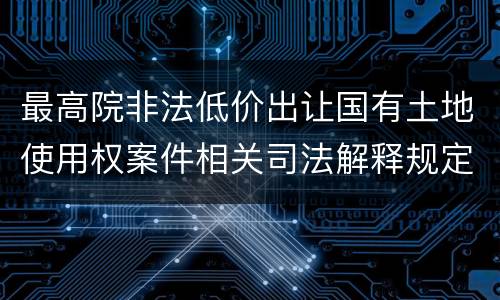 最高院非法低价出让国有土地使用权案件相关司法解释规定主要内容都有哪些