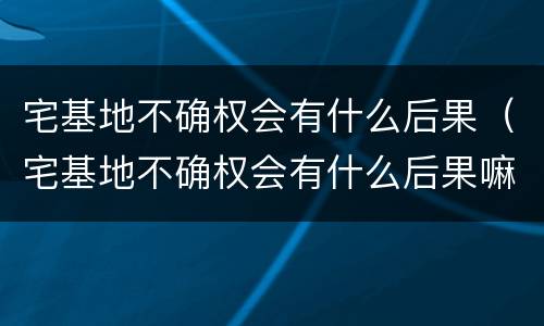 宅基地不确权会有什么后果（宅基地不确权会有什么后果嘛）