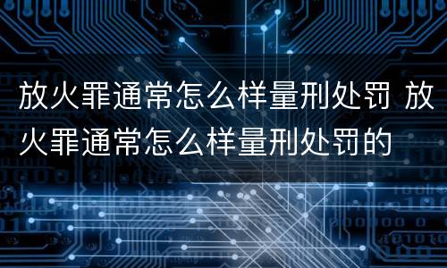 放火罪通常怎么样量刑处罚 放火罪通常怎么样量刑处罚的