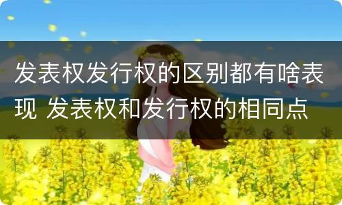 发表权发行权的区别都有啥表现 发表权和发行权的相同点