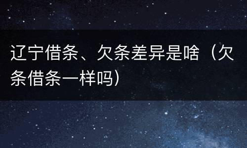 辽宁借条、欠条差异是啥（欠条借条一样吗）