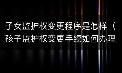 子女监护权变更程序是怎样（孩子监护权变更手续如何办理）