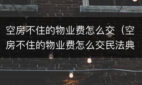 空房不住的物业费怎么交（空房不住的物业费怎么交民法典）