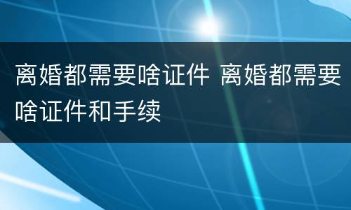 离婚都需要啥证件 离婚都需要啥证件和手续