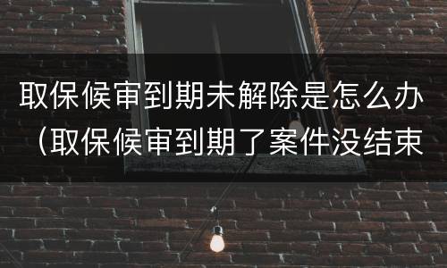 取保候审到期未解除是怎么办（取保候审到期了案件没结束怎么办）