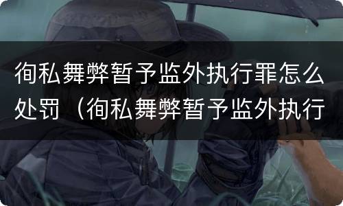 徇私舞弊暂予监外执行罪怎么处罚（徇私舞弊暂予监外执行罪情节严重）
