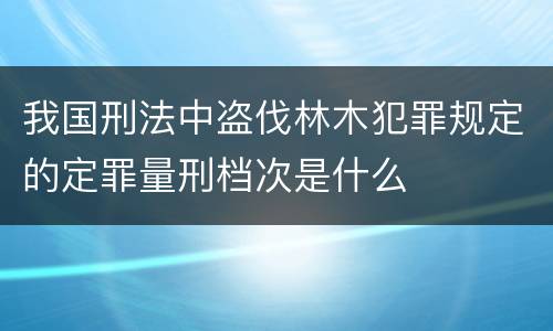 我国刑法中盗伐林木犯罪规定的定罪量刑档次是什么