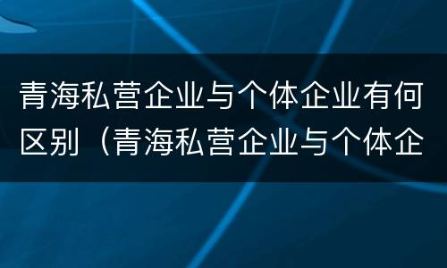 青海私营企业与个体企业有何区别（青海私营企业与个体企业有何区别呢）
