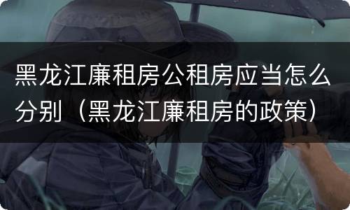 黑龙江廉租房公租房应当怎么分别（黑龙江廉租房的政策）