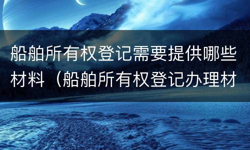 船舶所有权登记需要提供哪些材料（船舶所有权登记办理材料）